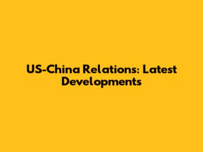 US-China Relations: Latest Developments