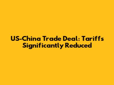 US-China Trade Deal: Tariffs Significantly Reduced