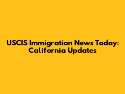 USCIS Immigration News Today: California Updates