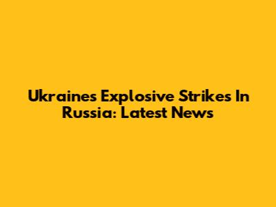 Ukraine's Explosive Strikes In Russia: Latest News