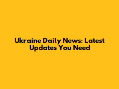 Ukraine Daily News: Latest Updates You Need