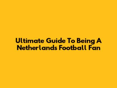 Ultimate Guide To Being A Netherlands Football Fan