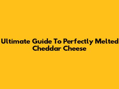 Ultimate Guide To Perfectly Melted Cheddar Cheese