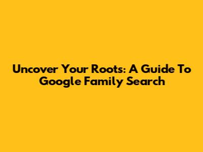 Uncover Your Roots: A Guide To Google Family Search