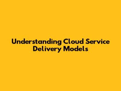 Understanding Cloud Service Delivery Models