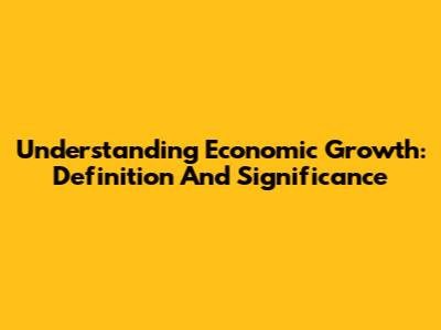 Understanding Economic Growth: Definition And Significance