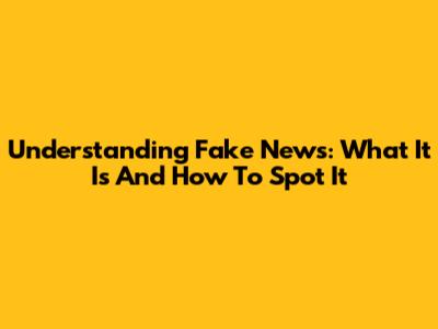 Understanding Fake News: What It Is And How To Spot It
