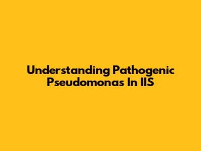 Understanding Pathogenic Pseudomonas In IIS