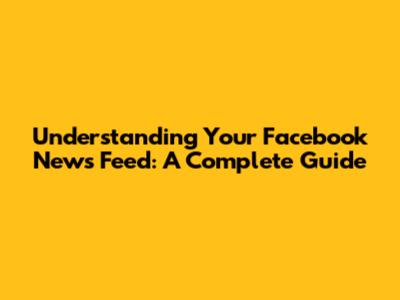 Understanding Your Facebook News Feed: A Complete Guide