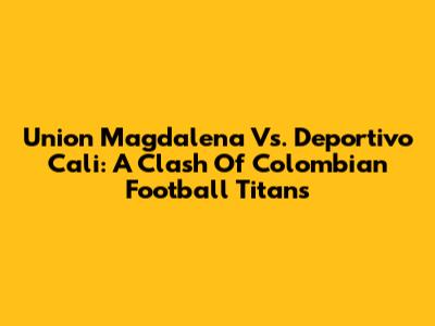 Union Magdalena Vs. Deportivo Cali: A Clash Of Colombian Football Titans