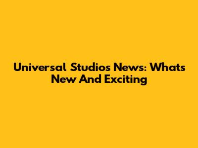 Universal Studios News: What's New And Exciting