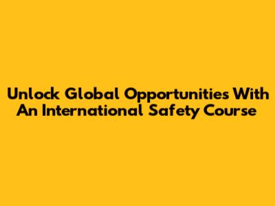 Unlock Global Opportunities With An International Safety Course