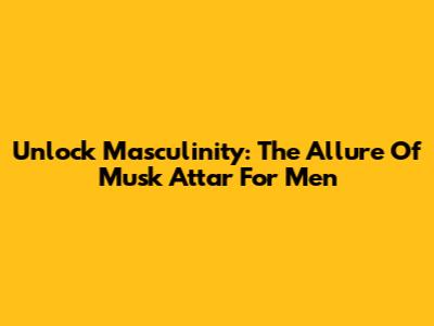 Unlock Masculinity: The Allure Of Musk Attar For Men