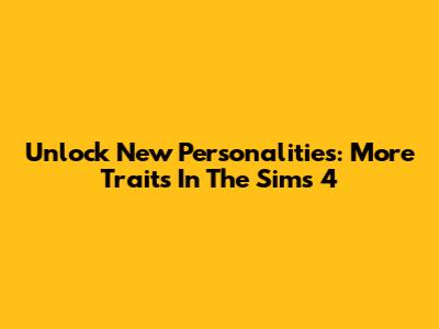 Unlock New Personalities: More Traits In The Sims 4