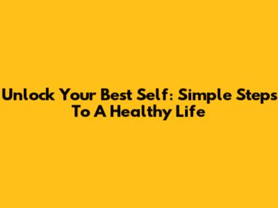 Unlock Your Best Self: Simple Steps To A Healthy Life