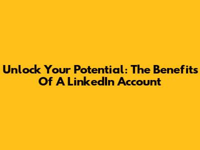 Unlock Your Potential: The Benefits Of A LinkedIn Account