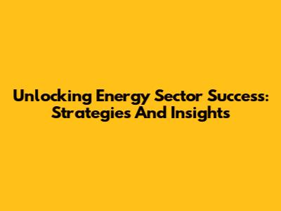 Unlocking Energy Sector Success: Strategies And Insights