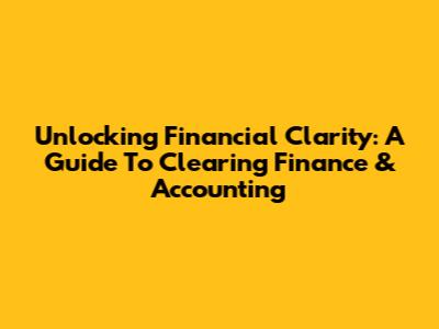 Unlocking Financial Clarity: A Guide To Clearing Finance & Accounting