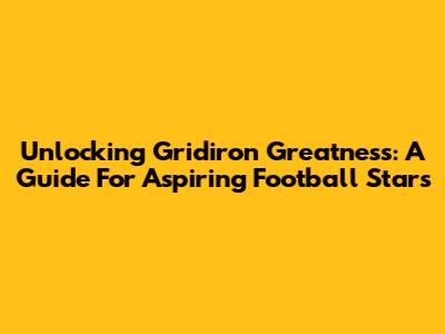 Unlocking Gridiron Greatness: A Guide For Aspiring Football Stars