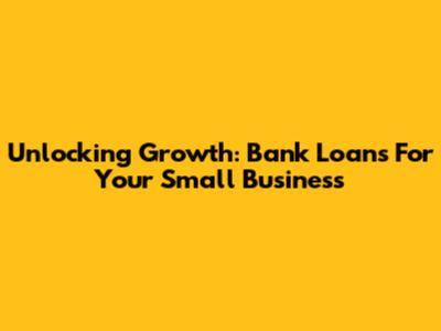 Unlocking Growth: Bank Loans For Your Small Business