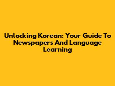 Unlocking Korean: Your Guide To Newspapers And Language Learning