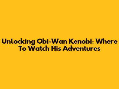 Unlocking Obi-Wan Kenobi: Where To Watch His Adventures
