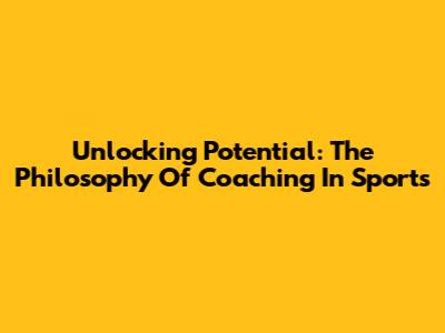 Unlocking Potential: The Philosophy Of Coaching In Sports