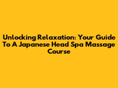 Unlocking Relaxation: Your Guide To A Japanese Head Spa Massage Course