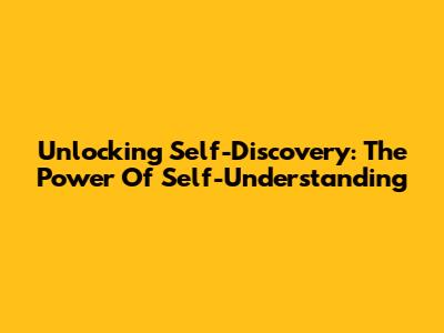 Unlocking Self-Discovery: The Power Of Self-Understanding