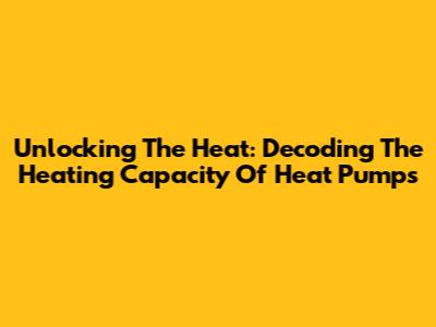 Unlocking The Heat: Decoding The Heating Capacity Of Heat Pumps