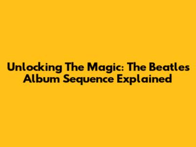Unlocking The Magic: The Beatles Album Sequence Explained
