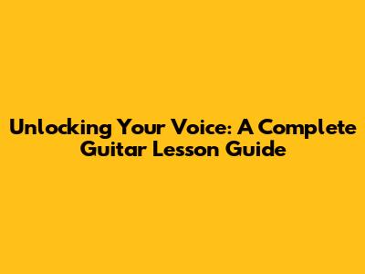 Unlocking Your Voice: A Complete Guitar Lesson Guide