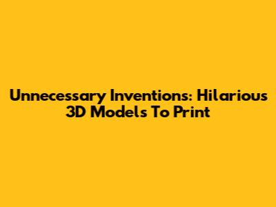 Unnecessary Inventions: Hilarious 3D Models To Print