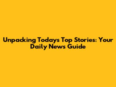 Unpacking Today's Top Stories: Your Daily News Guide