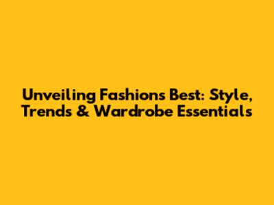Unveiling Fashion's Best: Style, Trends & Wardrobe Essentials