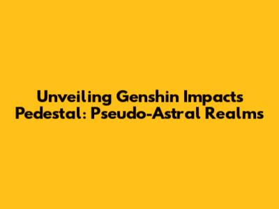 Unveiling Genshin Impact's Pedestal: Pseudo-Astral Realms