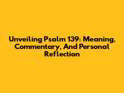 Unveiling Psalm 139: Meaning, Commentary, And Personal Reflection