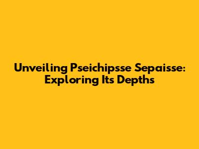 Unveiling Pseichipsse Sepaisse: Exploring Its Depths