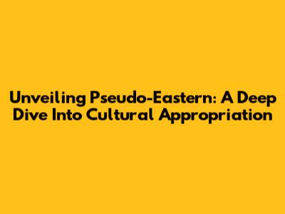 Unveiling Pseudo-Eastern: A Deep Dive Into Cultural Appropriation