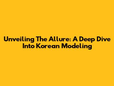 Unveiling The Allure: A Deep Dive Into Korean Modeling