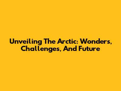 Unveiling The Arctic: Wonders, Challenges, And Future