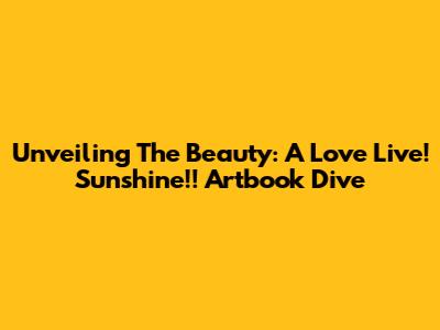 Unveiling The Beauty: A Love Live! Sunshine!! Artbook Dive