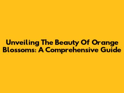 Unveiling The Beauty Of Orange Blossoms: A Comprehensive Guide