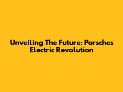 Unveiling The Future: Porsche's Electric Revolution