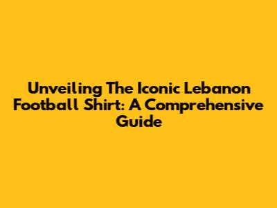 Unveiling The Iconic Lebanon Football Shirt: A Comprehensive Guide