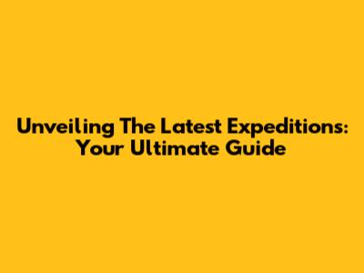 Unveiling The Latest Expeditions: Your Ultimate Guide