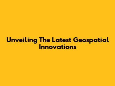 Unveiling The Latest Geospatial Innovations