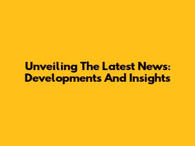 Unveiling The Latest News: Developments And Insights