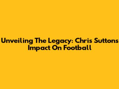 Unveiling The Legacy: Chris Sutton's Impact On Football