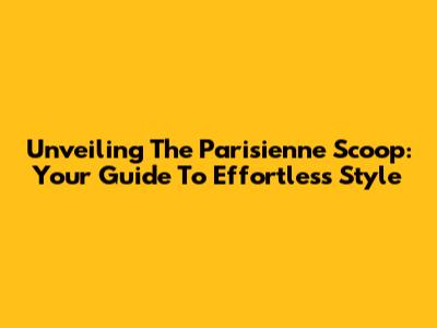 Unveiling The Parisienne Scoop: Your Guide To Effortless Style